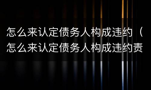 怎么来认定债务人构成违约（怎么来认定债务人构成违约责任）