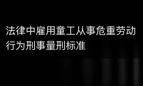 法律中雇用童工从事危重劳动行为刑事量刑标准