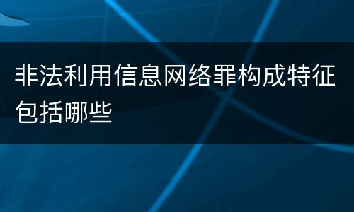 非法利用信息网络罪构成特征包括哪些