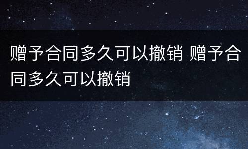 赠予合同多久可以撤销 赠予合同多久可以撤销