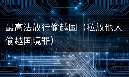 最高法放行偷越国（私放他人偷越国境罪）