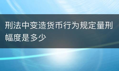 刑法中变造货币行为规定量刑幅度是多少