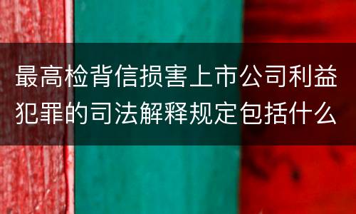 最高检背信损害上市公司利益犯罪的司法解释规定包括什么重要内容