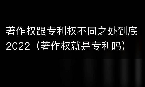著作权跟专利权不同之处到底2022（著作权就是专利吗）