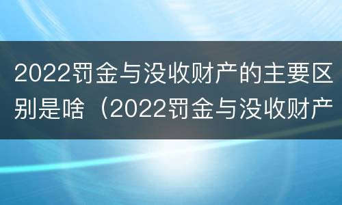2022罚金与没收财产的主要区别是啥（2022罚金与没收财产的主要区别是啥呢）