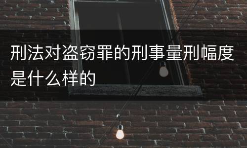 刑法对盗窃罪的刑事量刑幅度是什么样的