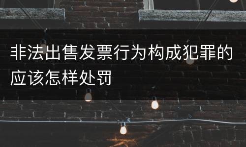 非法出售发票行为构成犯罪的应该怎样处罚