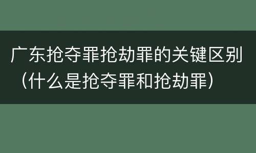 广东抢夺罪抢劫罪的关键区别（什么是抢夺罪和抢劫罪）
