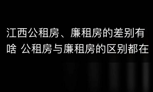 江西公租房、廉租房的差别有啥 公租房与廉租房的区别都在此,别再搞错了!