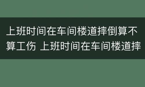 上班时间在车间楼道摔倒算不算工伤 上班时间在车间楼道摔倒算不算工伤保险