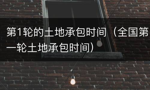 第1轮的土地承包时间（全国第一轮土地承包时间）