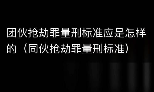 团伙抢劫罪量刑标准应是怎样的（同伙抢劫罪量刑标准）