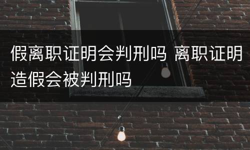 假离职证明会判刑吗 离职证明造假会被判刑吗