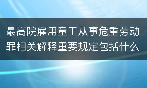 最高院雇用童工从事危重劳动罪相关解释重要规定包括什么