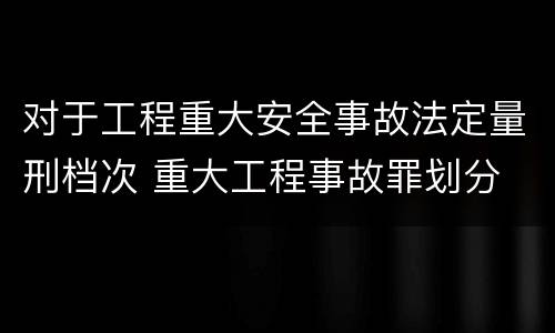 对于工程重大安全事故法定量刑档次 重大工程事故罪划分