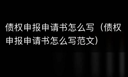 债权申报申请书怎么写（债权申报申请书怎么写范文）