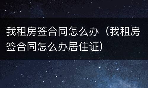 我租房签合同怎么办（我租房签合同怎么办居住证）