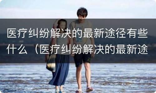 医疗纠纷解决的最新途径有些什么（医疗纠纷解决的最新途径有些什么呢）
