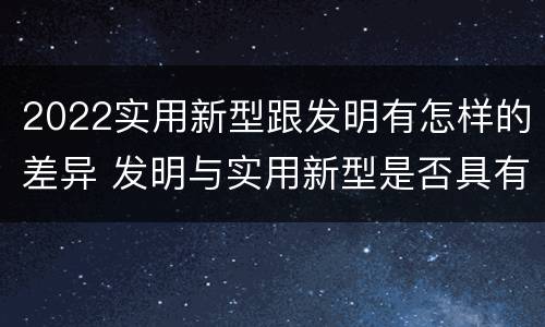 2022实用新型跟发明有怎样的差异 发明与实用新型是否具有实用性