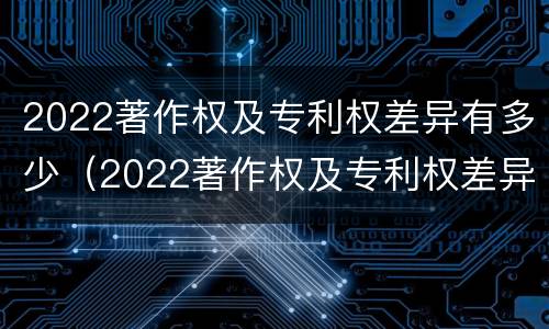 2022著作权及专利权差异有多少（2022著作权及专利权差异有多少种）