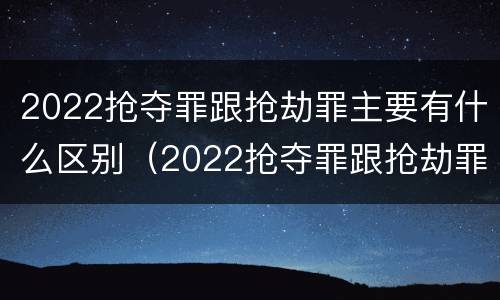 2022抢夺罪跟抢劫罪主要有什么区别（2022抢夺罪跟抢劫罪主要有什么区别和联系）