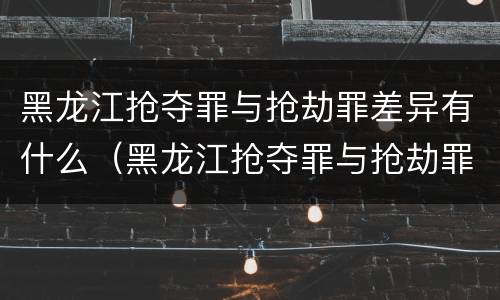 黑龙江抢夺罪与抢劫罪差异有什么（黑龙江抢夺罪与抢劫罪差异有什么区别）