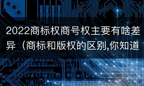 2022商标权商号权主要有啥差异（商标和版权的区别,你知道多少?）