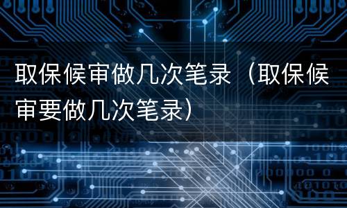 取保候审做几次笔录（取保候审要做几次笔录）