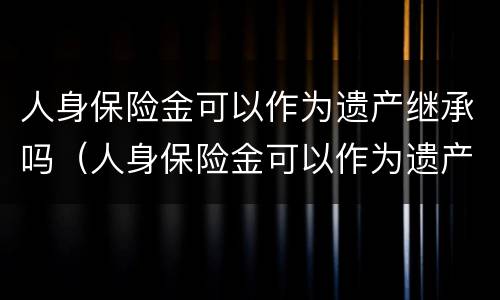 人身保险金可以作为遗产继承吗（人身保险金可以作为遗产继承吗对吗）