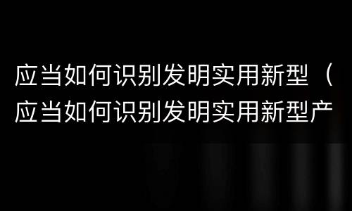 应当如何识别发明实用新型（应当如何识别发明实用新型产品）