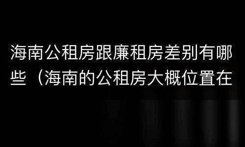 海南公租房跟廉租房差别有哪些（海南的公租房大概位置在哪里?）