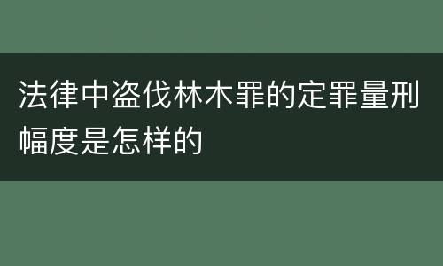 法律中盗伐林木罪的定罪量刑幅度是怎样的