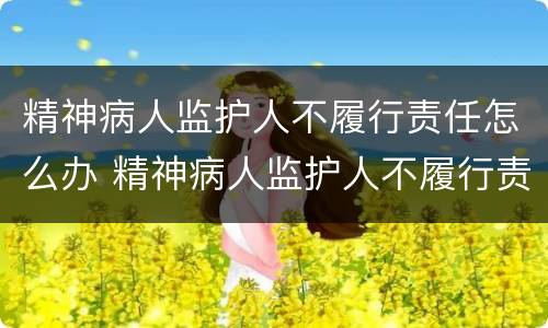 精神病人监护人不履行责任怎么办 精神病人监护人不履行责任怎么办理