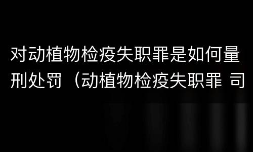 对动植物检疫失职罪是如何量刑处罚（动植物检疫失职罪 司法解释）
