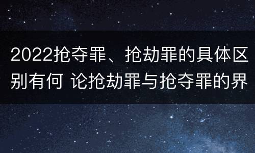 2022抢夺罪、抢劫罪的具体区别有何 论抢劫罪与抢夺罪的界限