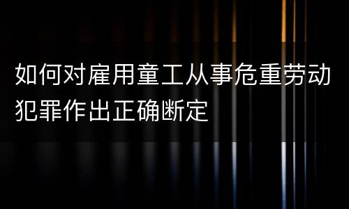 如何对雇用童工从事危重劳动犯罪作出正确断定