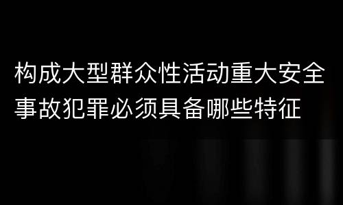 构成大型群众性活动重大安全事故犯罪必须具备哪些特征