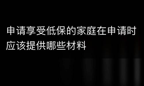 申请享受低保的家庭在申请时应该提供哪些材料