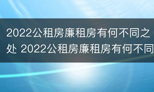 2022公租房廉租房有何不同之处 2022公租房廉租房有何不同之处呢