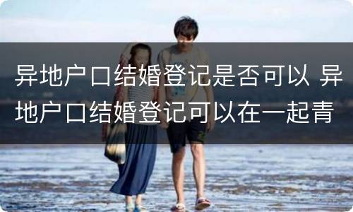 异地户口结婚登记是否可以 异地户口结婚登记可以在一起青岛办理么