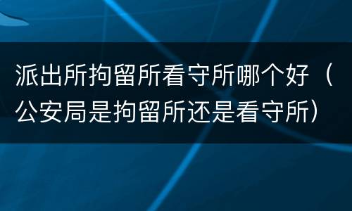 派出所拘留所看守所哪个好（公安局是拘留所还是看守所）