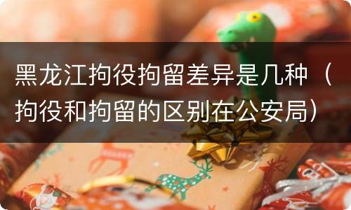 黑龙江拘役拘留差异是几种（拘役和拘留的区别在公安局）