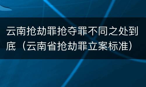 云南抢劫罪抢夺罪不同之处到底（云南省抢劫罪立案标准）