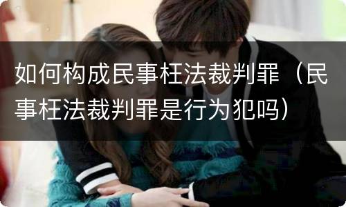 如何构成民事枉法裁判罪（民事枉法裁判罪是行为犯吗）