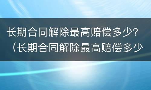 长期合同解除最高赔偿多少？（长期合同解除最高赔偿多少钱）