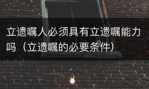 立遗嘱人必须具有立遗嘱能力吗（立遗嘱的必要条件）