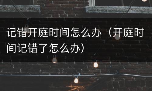 记错开庭时间怎么办（开庭时间记错了怎么办）