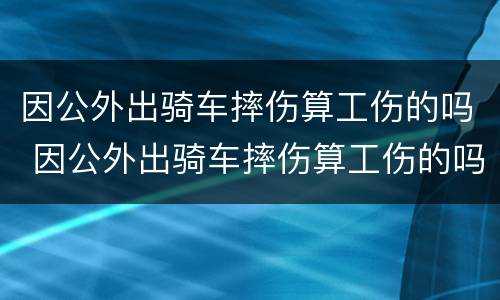 因公外出骑车摔伤算工伤的吗 因公外出骑车摔伤算工伤的吗知乎