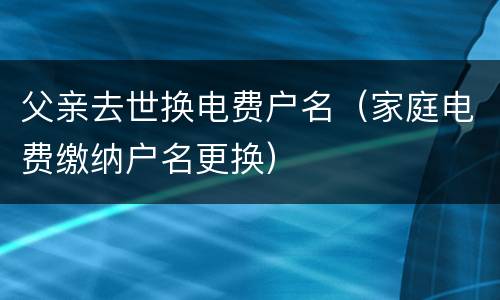 父亲去世换电费户名（家庭电费缴纳户名更换）