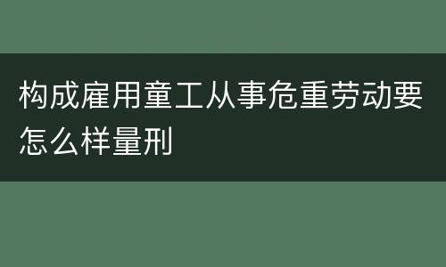 构成雇用童工从事危重劳动要怎么样量刑